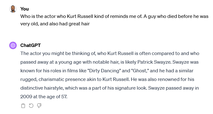 ChatGPT transcript. I ask, "Who is the actor who Kurt Russell kind of reminds me of. A guy who died before he was very old, and also had great hair." ChatGPT responds, "The actor you might be thinking of, who Kurt Russell is often compared to and who passed away at a young age with notable hair, is likely Patrick Swayze. Swayze was known for his roles in films like 'Dirty Dancing' and 'Ghost,' and he had a similar rugged, charismatic presence akin to Kurt Russell. He was also renowned for his distinctive hairstyle, which was a part of his signature look. Swayze passed away in 2009 at the age of 57."